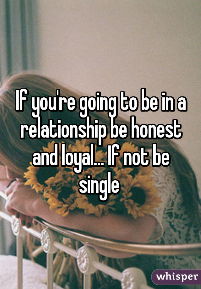 If you're going to be in a relationship be honest and loyal... If not be single 