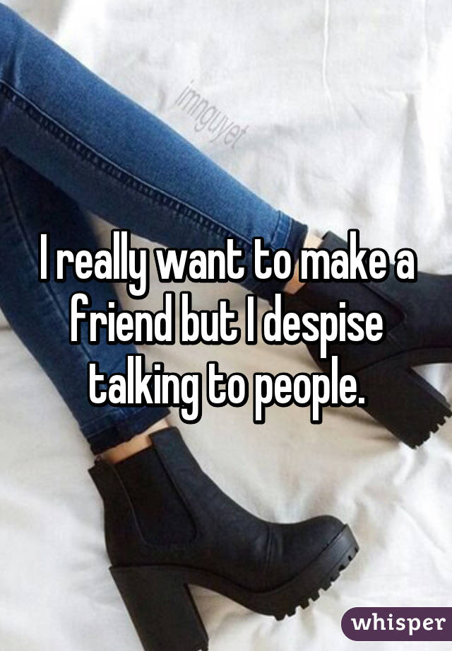 I really want to make a friend but I despise talking to people.