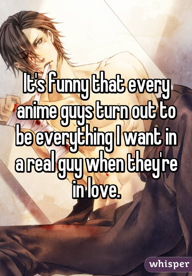 It's funny that every anime guys turn out to be everything I want in a real guy when they're in love.