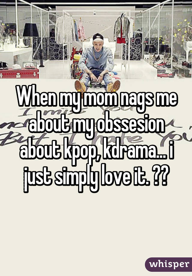 When my mom nags me about my obssesion about kpop, kdrama... i just simply love it. 😂😊