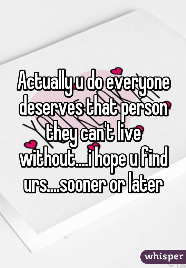 Actually u do everyone deserves that person they can't live without....i hope u find urs....sooner or later