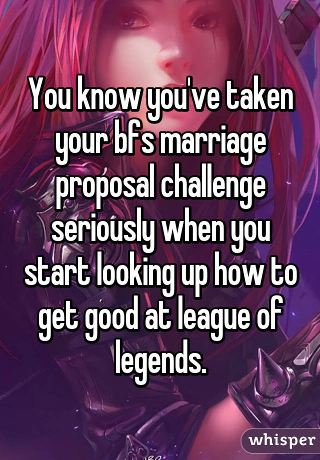 You know you've taken your bfs marriage proposal challenge seriously when you start looking up how to get good at league of legends.