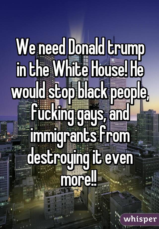 We need Donald trump in the White House! He would stop black people, fucking gays, and immigrants from destroying it even more!! 