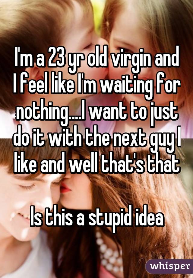 I'm a 23 yr old virgin and I feel like I'm waiting for nothing....I want to just do it with the next guy I like and well that's that

Is this a stupid idea