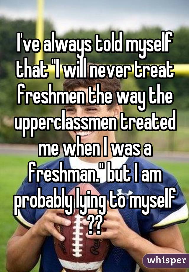 I've always told myself that "I will never treat freshmen the way the upperclassmen treated me when I was a freshman." but I am probably lying to myself 😁😂