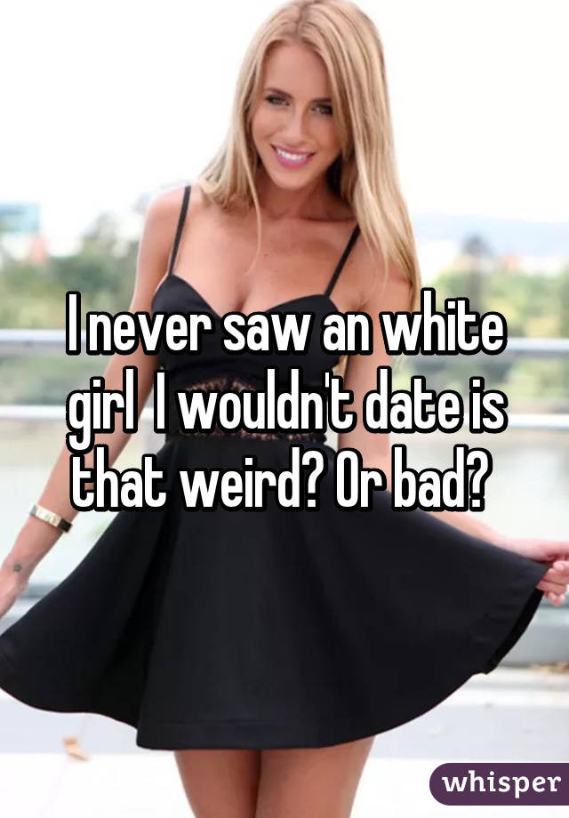 I never saw an white girl  I wouldn't date is that weird? Or bad? 