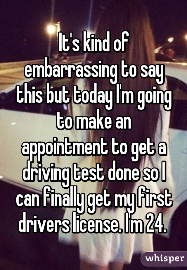 It's kind of embarrassing to say this but today I'm going to make an appointment to get a driving test done so I can finally get my first drivers license. I'm 24. 