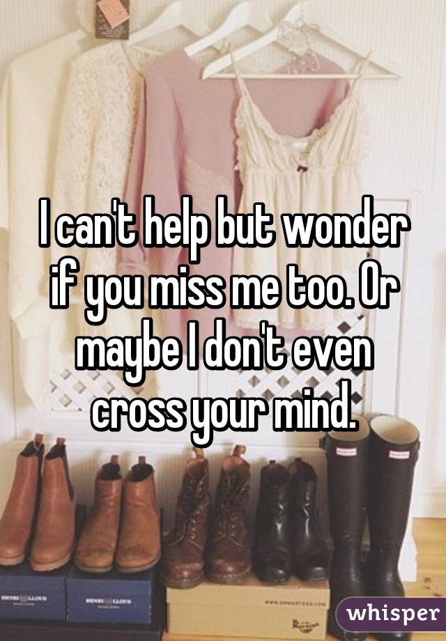 I can't help but wonder if you miss me too. Or maybe I don't even cross your mind.