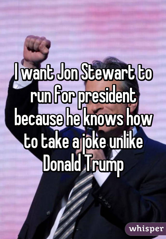 I want Jon Stewart to run for president because he knows how to take a joke unlike Donald Trump