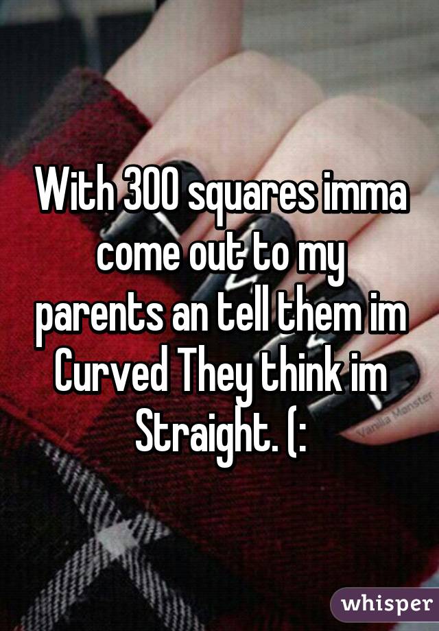 With 300 squares imma come out to my parents an tell them im Curved They think im Straight. (: