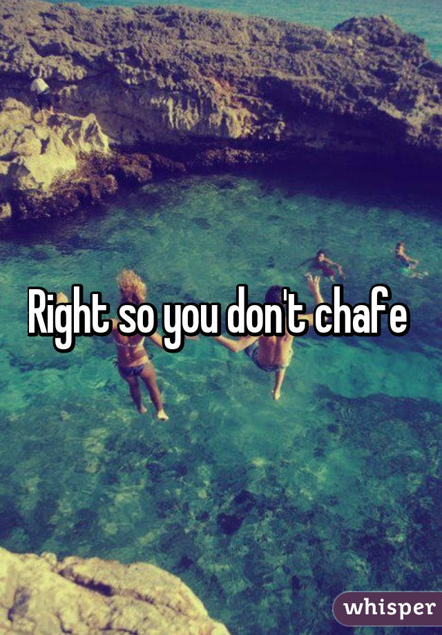 Right so you don't chafe 