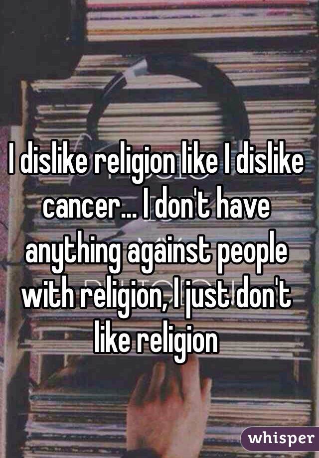 I dislike religion like I dislike cancer... I don't have anything against people with religion, I just don't like religion