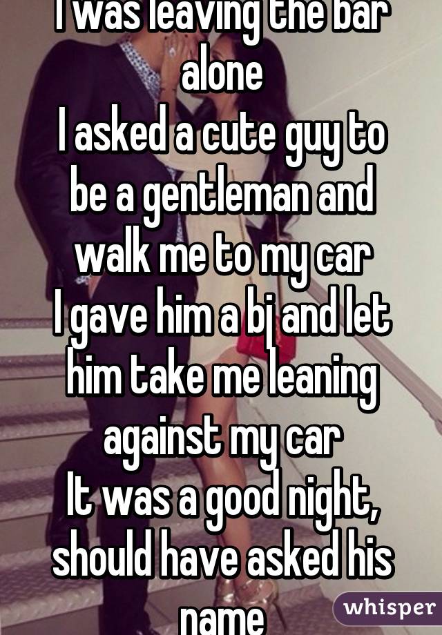 I was leaving the bar alone
I asked a cute guy to be a gentleman and walk me to my car
I gave him a bj and let him take me leaning against my car
It was a good night, should have asked his name