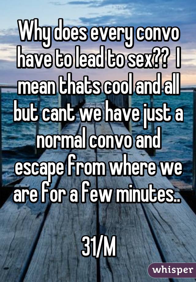 Why does every convo have to lead to sex??  I mean thats cool and all but cant we have just a normal convo and escape from where we are for a few minutes.. 

31/M