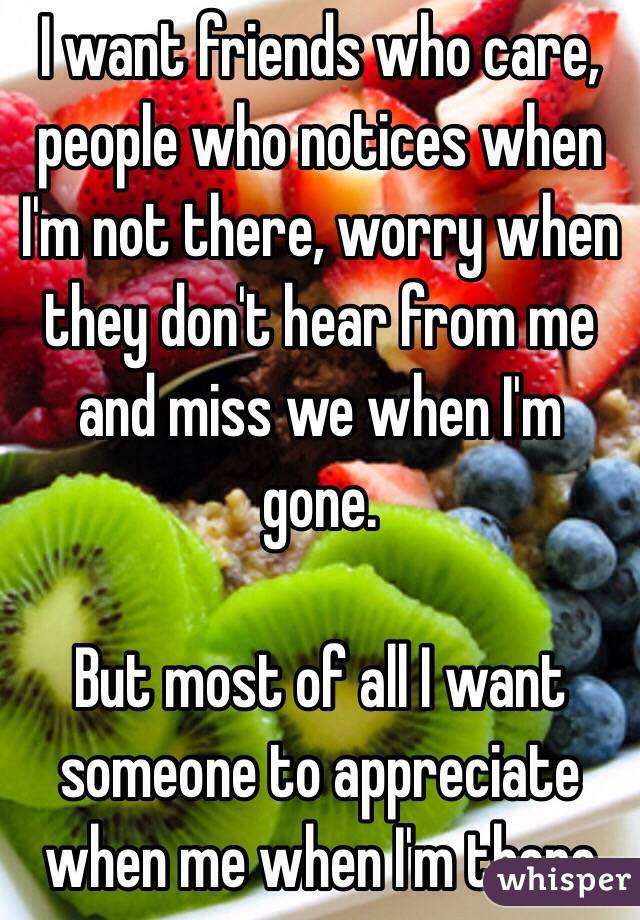 I want friends who care, people who notices when I'm not there, worry when they don't hear from me and miss we when I'm gone.

But most of all I want someone to appreciate when me when I'm there 