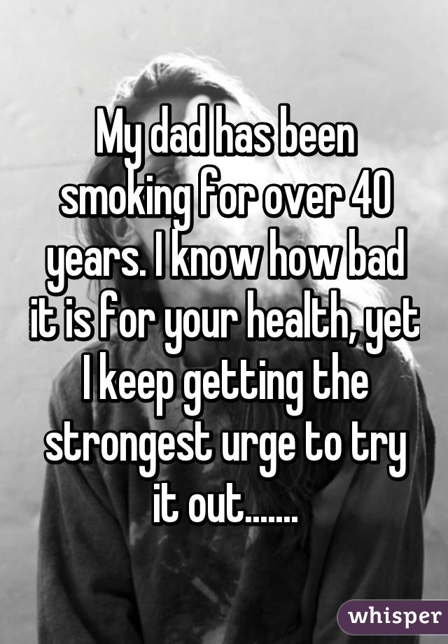 My dad has been smoking for over 40 years. I know how bad it is for your health, yet I keep getting the strongest urge to try it out.......