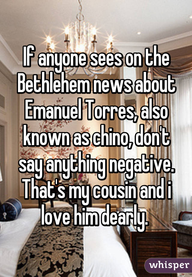 If anyone sees on the Bethlehem news about Emanuel Torres, also known as chino, don't say anything negative. That's my cousin and i love him dearly. 