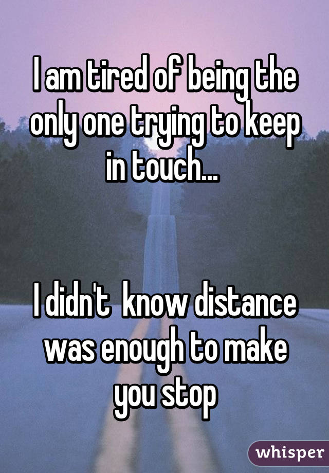 I am tired of being the only one trying to keep in touch... 


I didn't  know distance was enough to make you stop