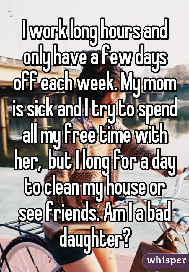 I work long hours and only have a few days off each week. My mom is sick and I try to spend all my free time with her,  but I long for a day to clean my house or see friends. Am I a bad daughter?