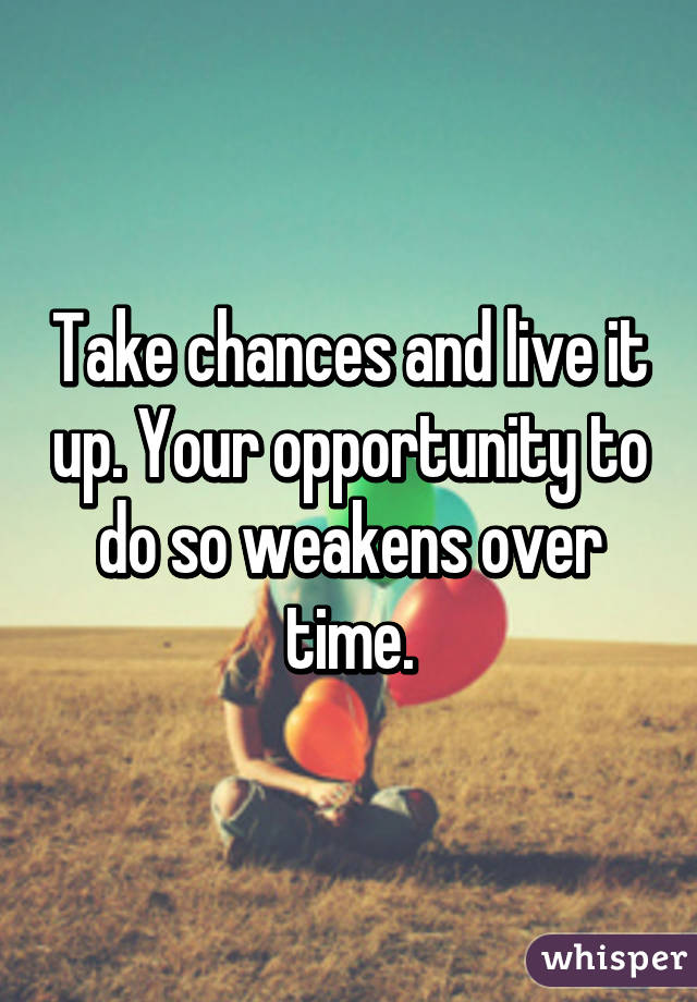 Take chances and live it up. Your opportunity to do so weakens over time.