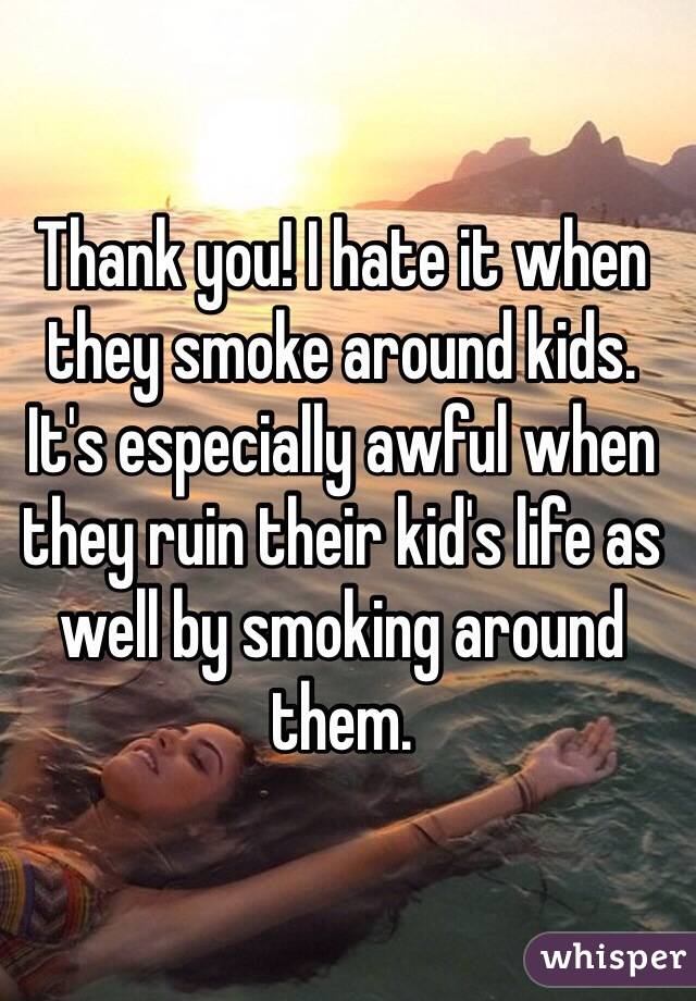 Thank you! I hate it when they smoke around kids. It's especially awful when they ruin their kid's life as well by smoking around them.