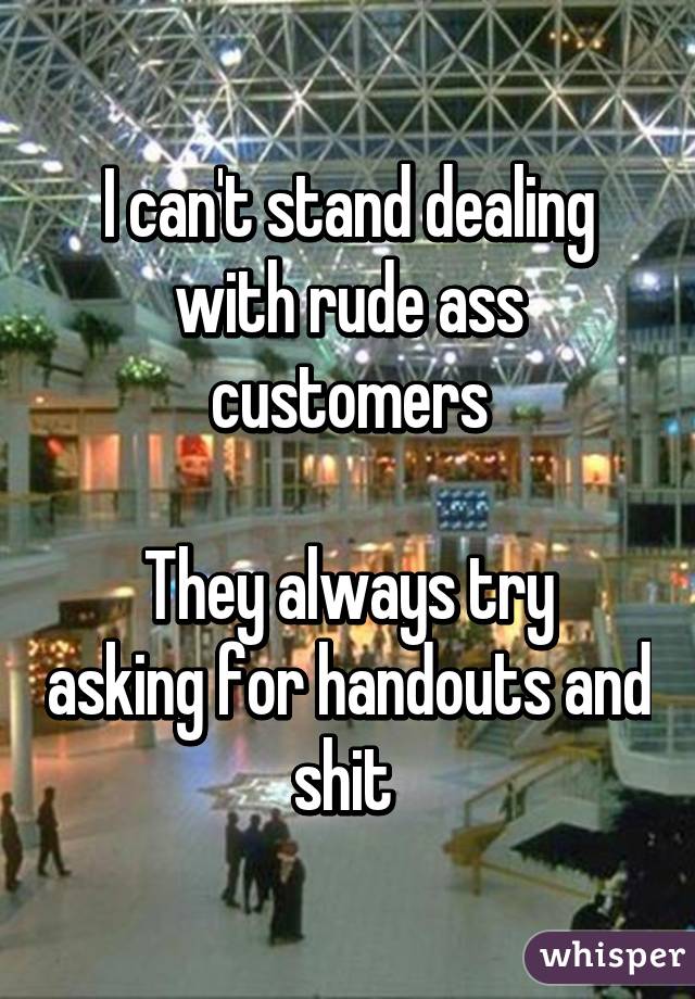 I can't stand dealing with rude ass customers

They always try asking for handouts and shit 