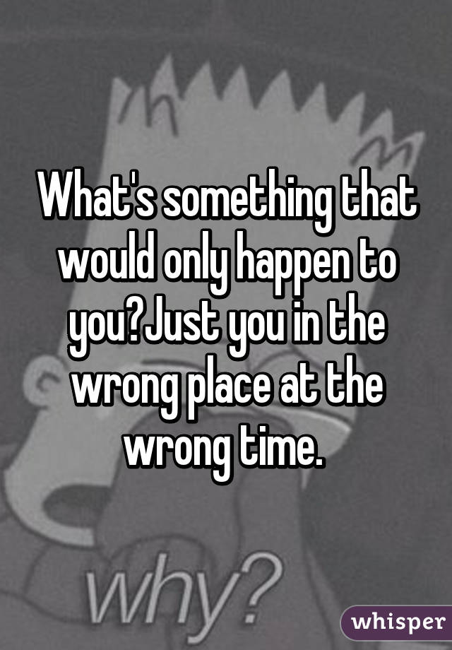 What's something that would only happen to you?Just you in the wrong place at the wrong time. 