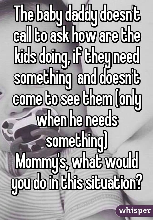 The baby daddy doesn't call to ask how are the kids doing, if they need something  and doesn't come to see them (only when he needs something)
Mommy's, what would you do in this situation? 