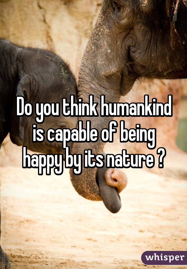 Do you think humankind is capable of being happy by its nature ?