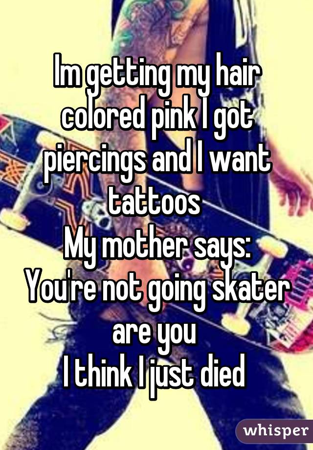 Im getting my hair colored pink I got piercings and I want tattoos 
My mother says: You're not going skater are you 
I think I just died 