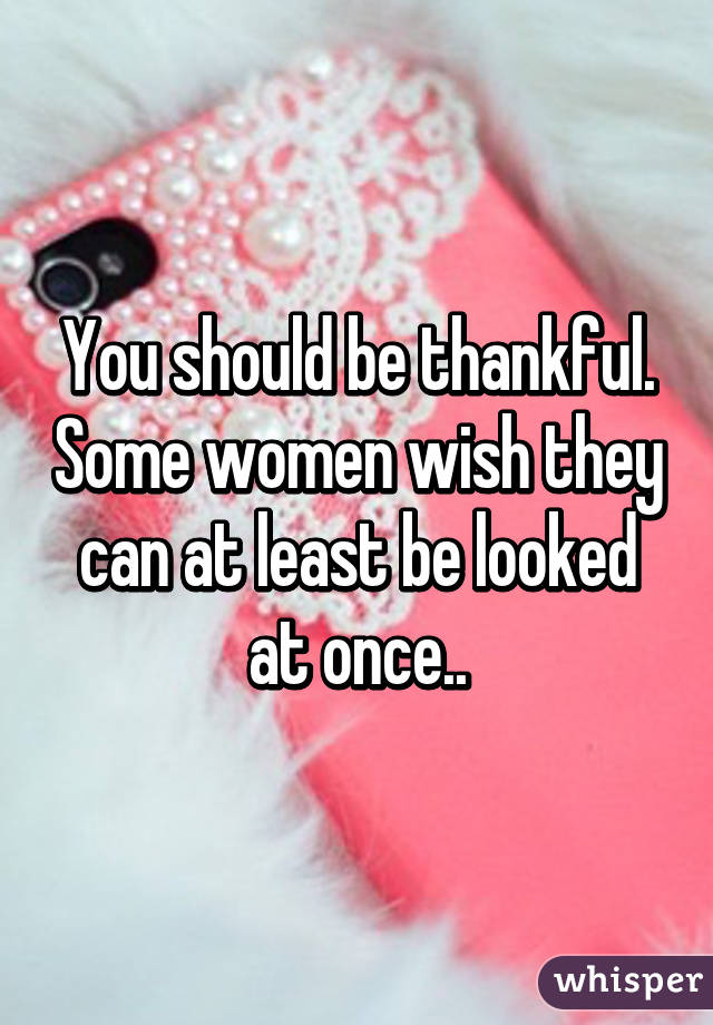 You should be thankful. Some women wish they can at least be looked at once..