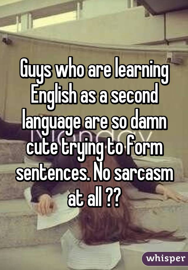 Guys who are learning English as a second language are so damn cute trying to form sentences. No sarcasm at all ♡♡