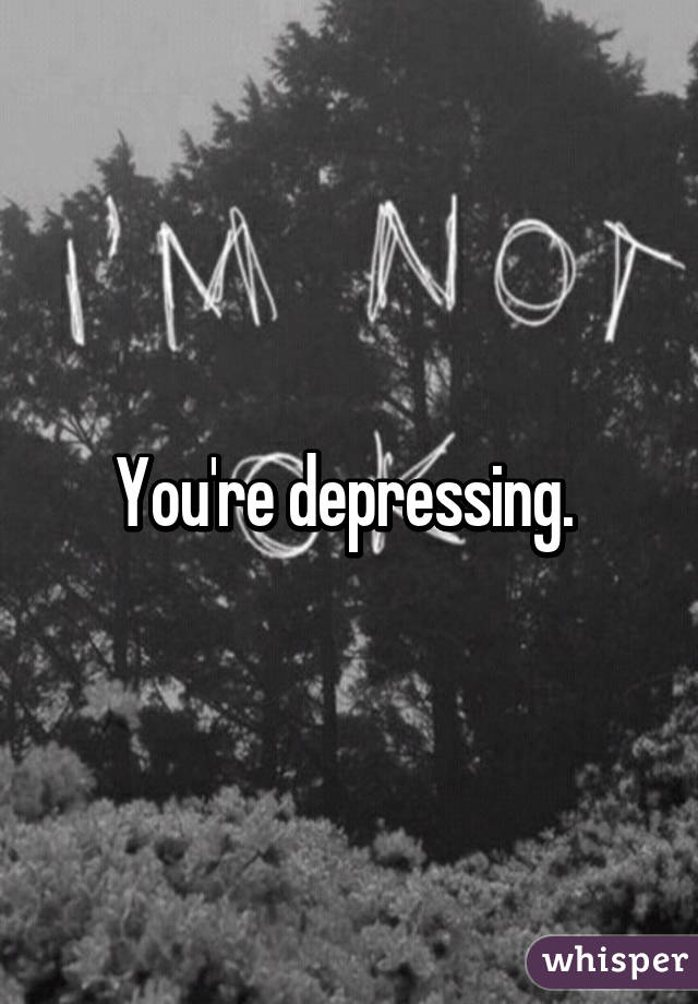 You're depressing. 