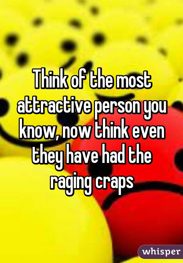 Think of the most attractive person you know, now think even they have had the raging craps