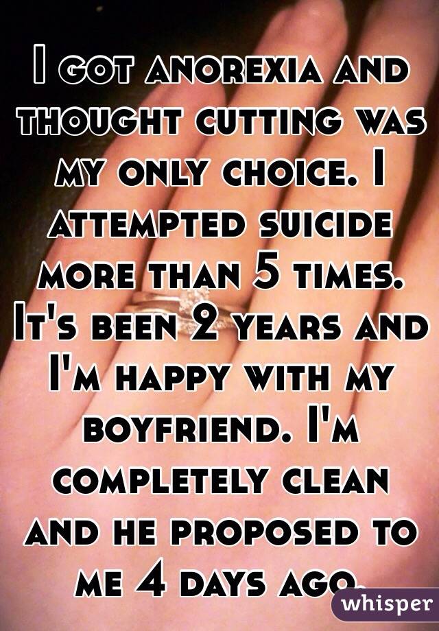 I got anorexia and thought cutting was my only choice. I attempted suicide more than 5 times. It's been 2 years and  I'm happy with my boyfriend. I'm completely clean and he proposed to me 4 days ago.