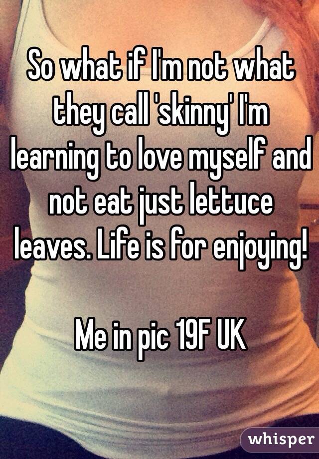 So what if I'm not what they call 'skinny' I'm learning to love myself and not eat just lettuce leaves. Life is for enjoying!

Me in pic 19F UK