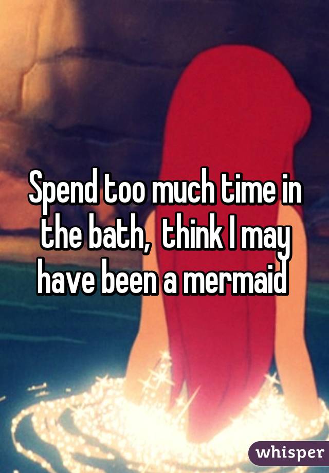 Spend too much time in the bath,  think I may have been a mermaid 