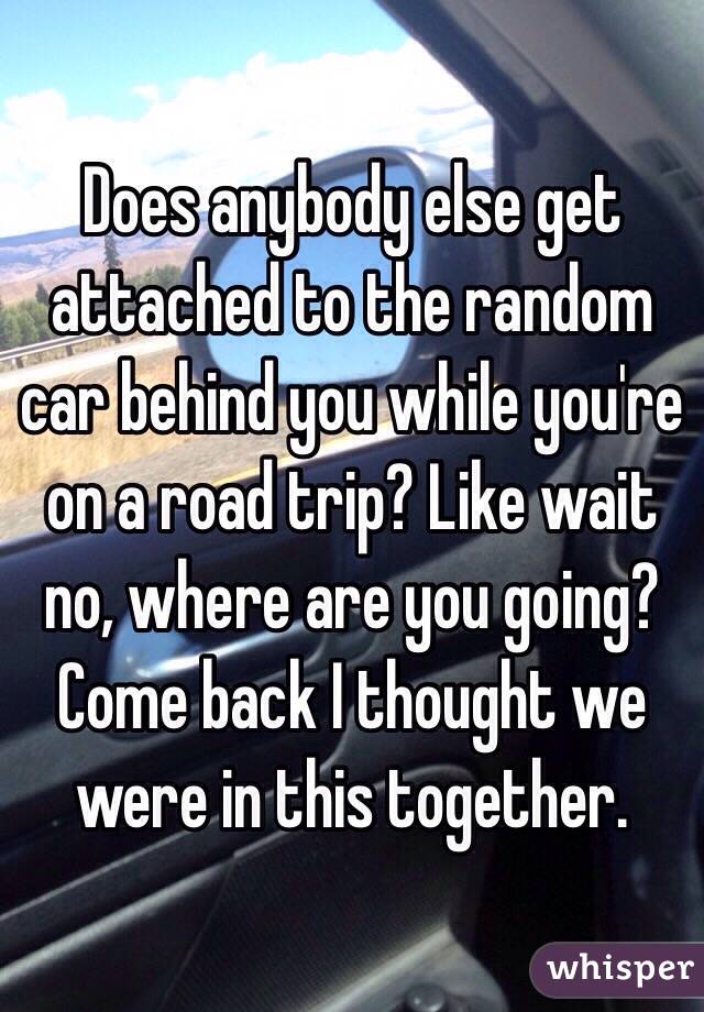 Does anybody else get attached to the random car behind you while you're on a road trip? Like wait no, where are you going? Come back I thought we were in this together. 