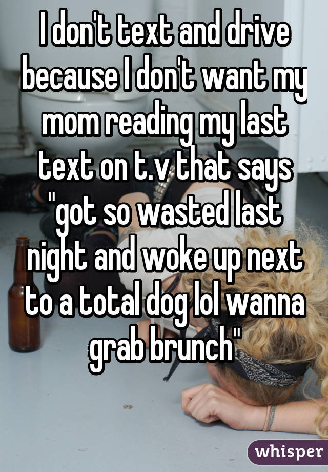 I don't text and drive because I don't want my mom reading my last text on t.v that says "got so wasted last night and woke up next to a total dog lol wanna grab brunch"

