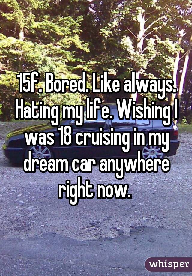 15f. Bored. Like always. Hating my life. Wishing I was 18 cruising in my dream car anywhere right now. 