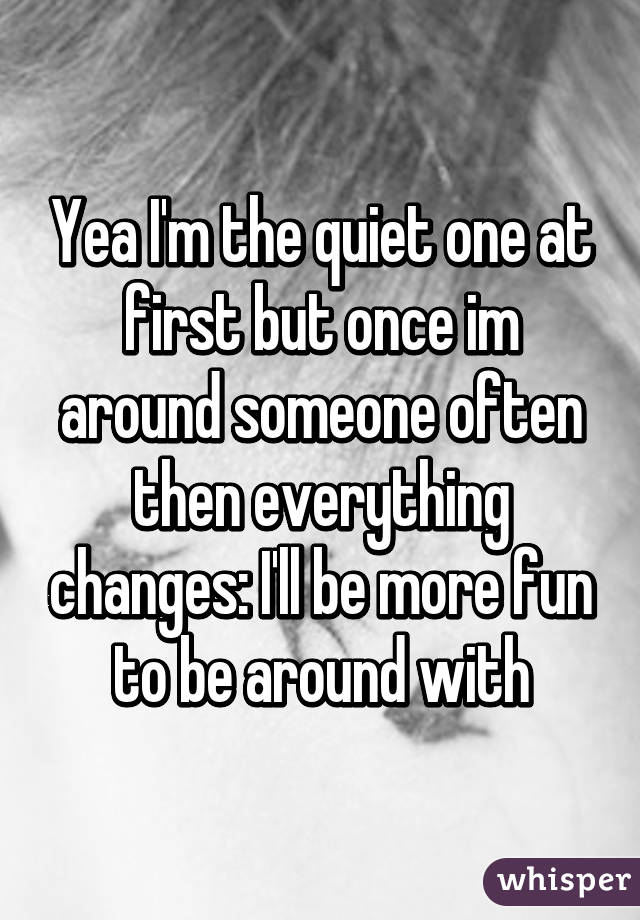 Yea I'm the quiet one at first but once im around someone often then everything changes: I'll be more fun to be around with