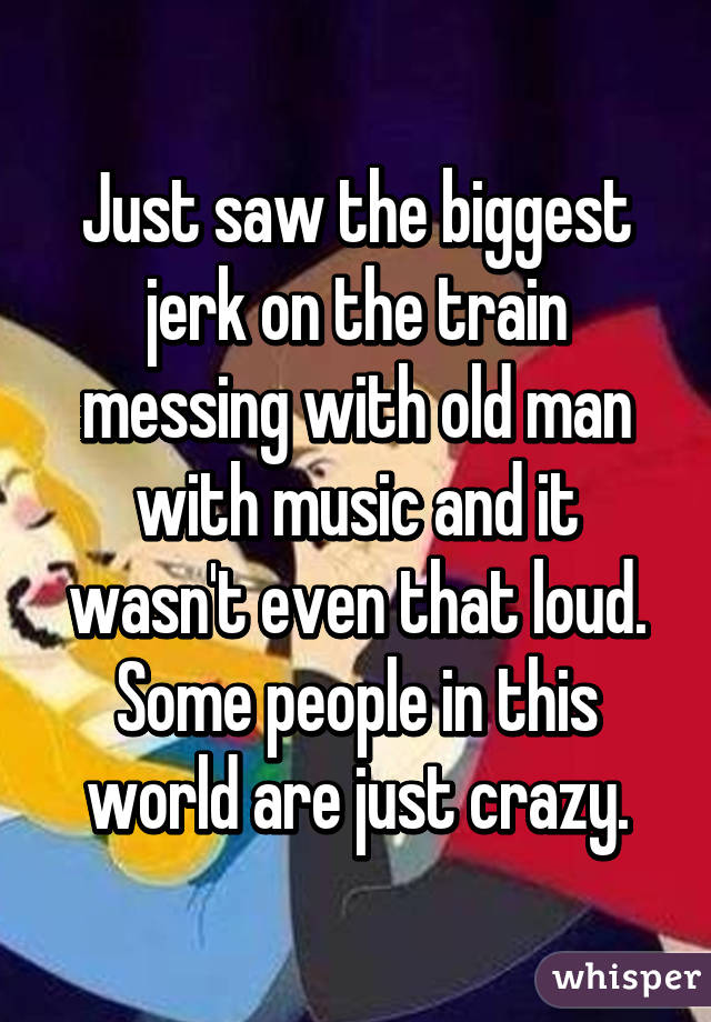 Just saw the biggest jerk on the train messing with old man with music and it wasn't even that loud. Some people in this world are just crazy.