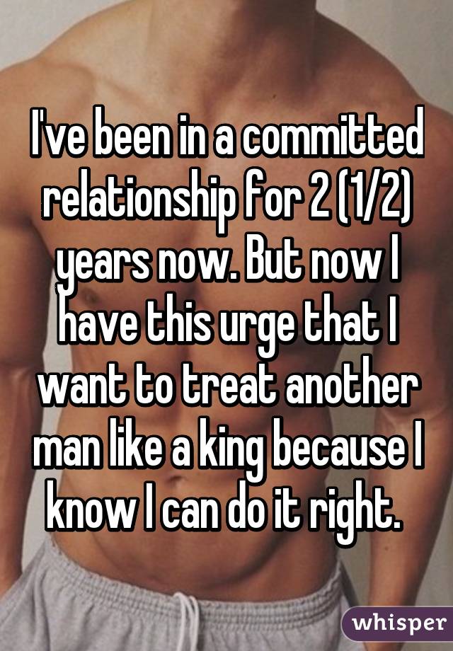 I've been in a committed relationship for 2 (1/2) years now. But now I have this urge that I want to treat another man like a king because I know I can do it right. 