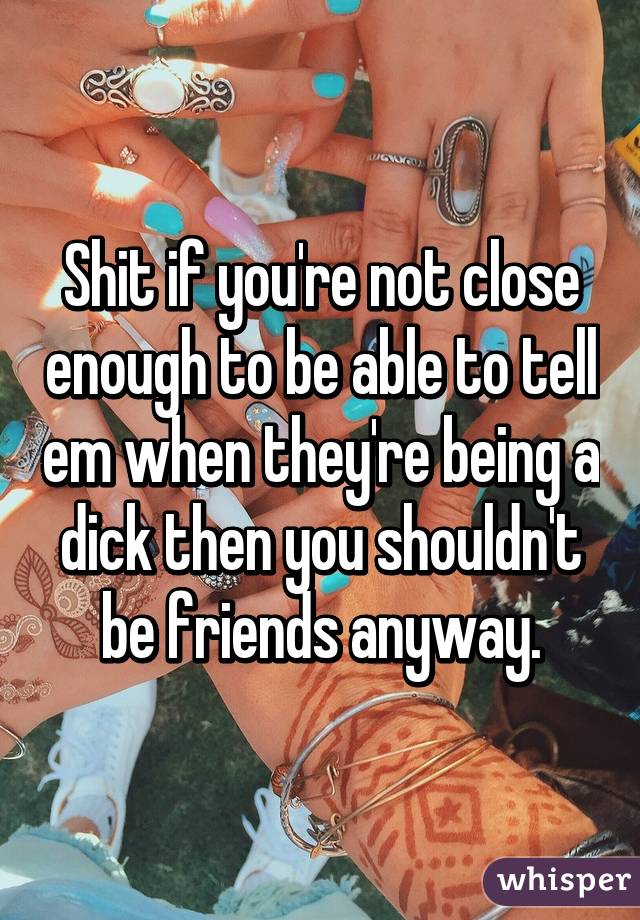 Shit if you're not close enough to be able to tell em when they're being a dick then you shouldn't be friends anyway.