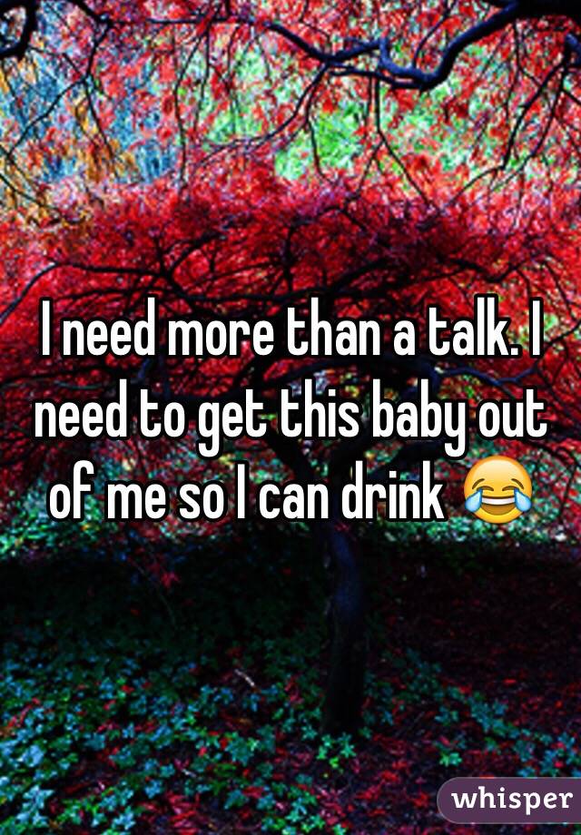 I need more than a talk. I need to get this baby out of me so I can drink 😂