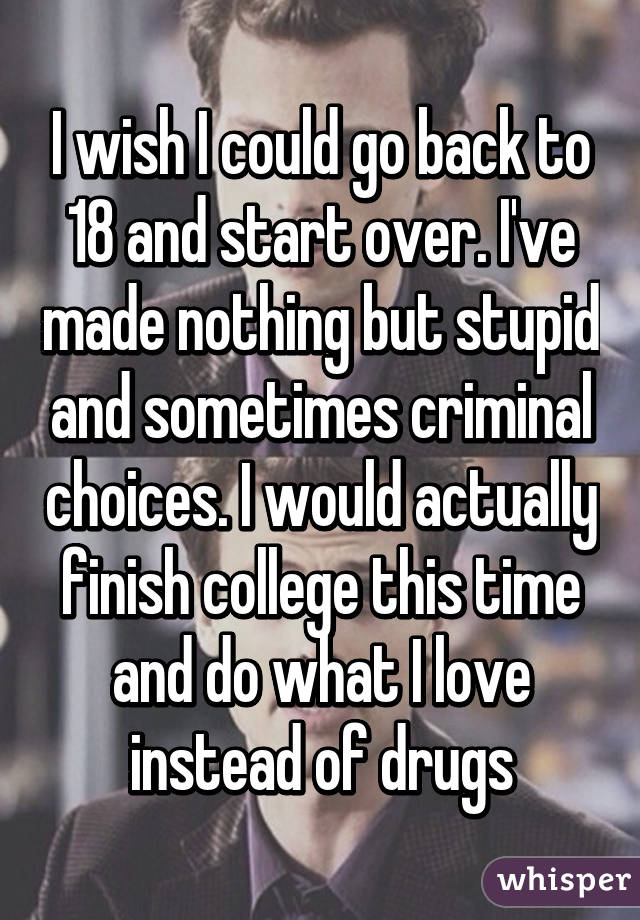 I wish I could go back to 18 and start over. I've made nothing but stupid and sometimes criminal choices. I would actually finish college this time and do what I love instead of drugs