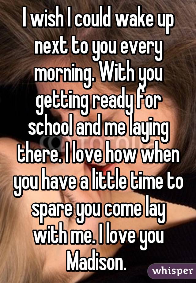 I wish I could wake up next to you every morning. With you getting ready for school and me laying there. I love how when you have a little time to spare you come lay with me. I love you Madison. 