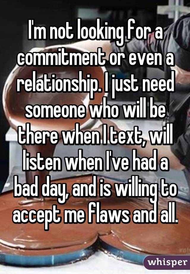 I'm not looking for a commitment or even a relationship. I just need someone who will be there when I text, will listen when I've had a bad day, and is willing to accept me flaws and all. 