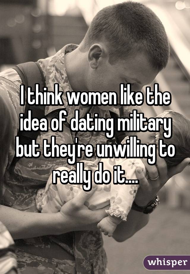 I think women like the idea of dating military but they're unwilling to really do it....