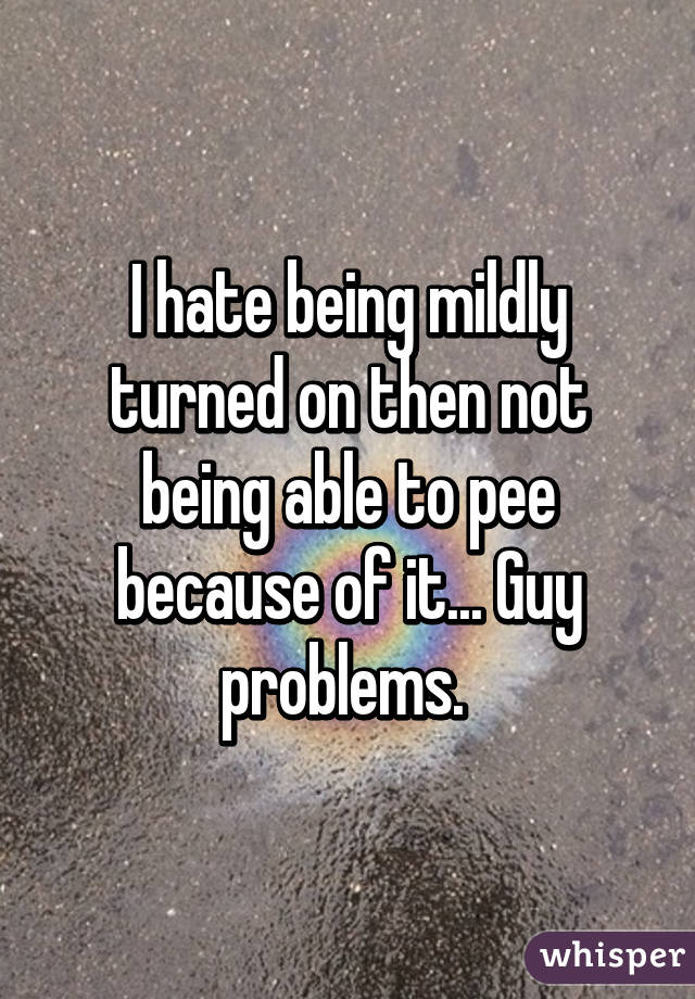 I hate being mildly turned on then not being able to pee because of it... Guy problems. 